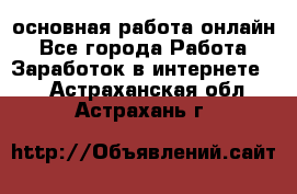 основная работа онлайн - Все города Работа » Заработок в интернете   . Астраханская обл.,Астрахань г.